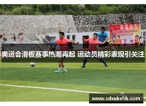 奥运会滑板赛事热潮再起 运动员精彩表现引关注 奥运会滑板赛事热潮再起 运动员精彩表现引关注