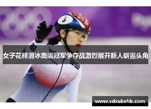 女子花样滑冰奥运冠军争夺战激烈展开新人崭露头角