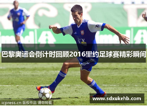 巴黎奥运会倒计时回顾2016里约足球赛精彩瞬间